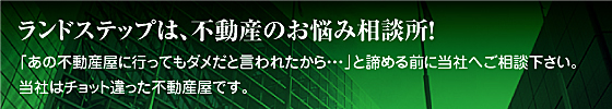 ランドステップは、不動産のお悩み相談所！　「あの不動産屋に行ってもダメだと言われたから・・・」と諦める前に当社へご相談下さい。当社はチョット違った不動産屋です。